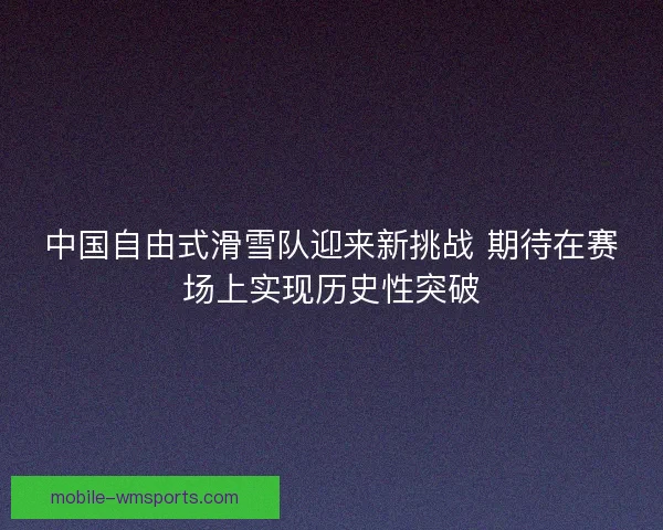 中国自由式滑雪队迎来新挑战 期待在赛场上实现历史性突破