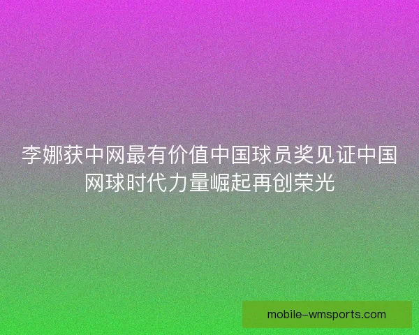 李娜获中网最有价值中国球员奖见证中国网球时代力量崛起再创荣光