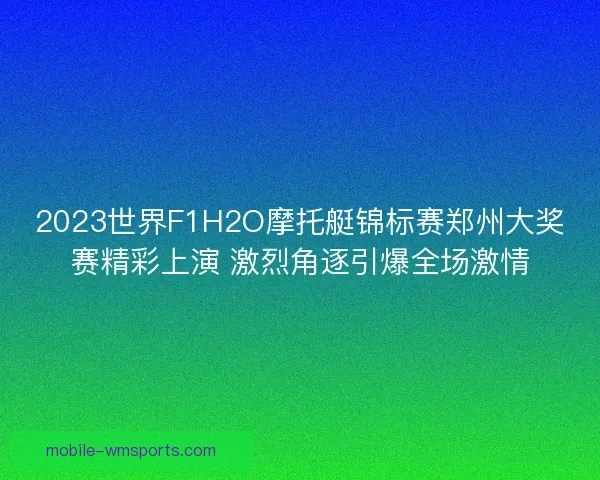 2023世界F1H2O摩托艇锦标赛郑州大奖赛精彩上演 激烈角逐引爆全场激情