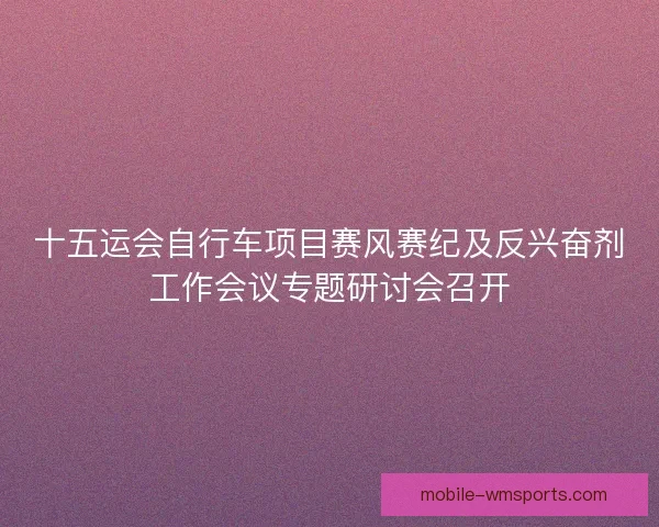 十五运会自行车项目赛风赛纪及反兴奋剂工作会议专题研讨会召开